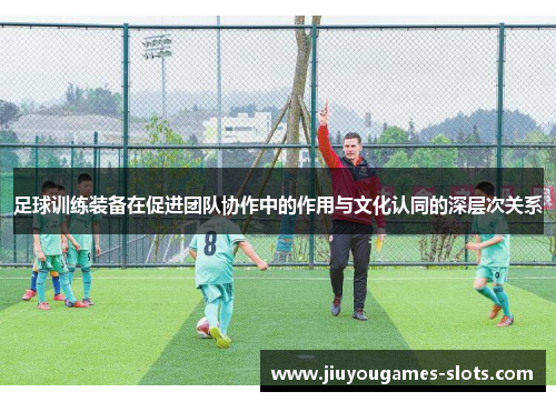 足球训练装备在促进团队协作中的作用与文化认同的深层次关系
